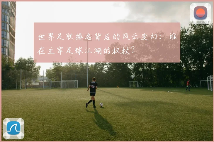 世界足联排名背后的风云变幻：谁在主宰足球江湖的权杖？