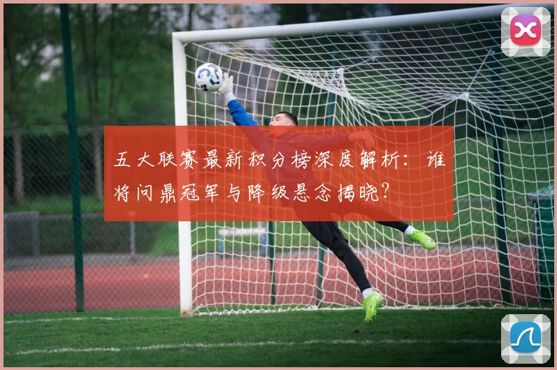 五大联赛最新积分榜深度解析：谁将问鼎冠军与降级悬念揭晓？