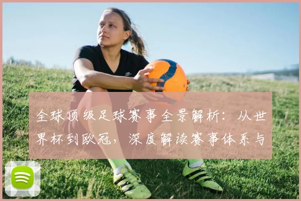 全球顶级足球赛事全景解析：从世界杯到欧冠，深度解读赛事体系与商业价值