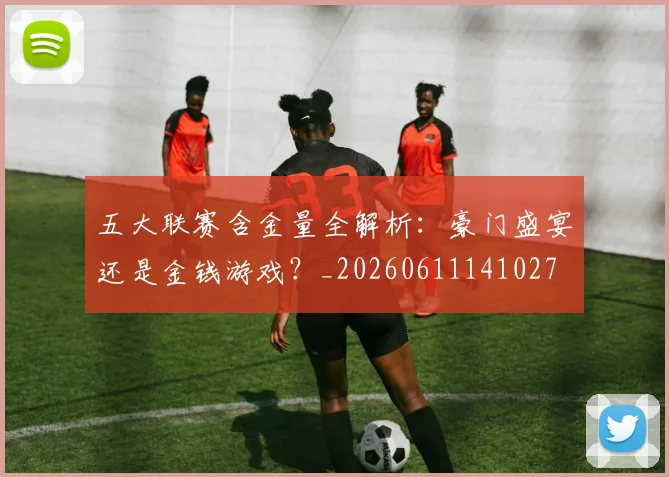 五大联赛含金量全解析：豪门盛宴还是金钱游戏？_20260611141027