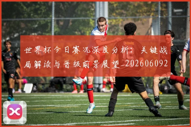 世界杯今日赛况深度分析：关键战局解读与晋级前景展望_20260609201259