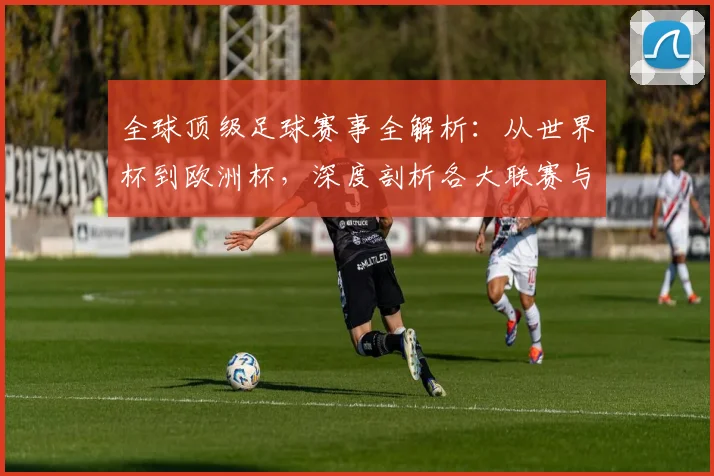 全球顶级足球赛事全解析：从世界杯到欧洲杯，深度剖析各大联赛与杯赛