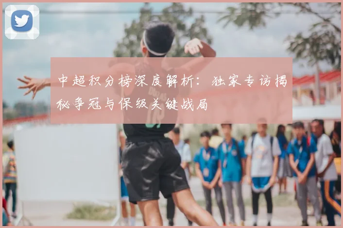 中超积分榜深度解析：独家专访揭秘争冠与保级关键战局
