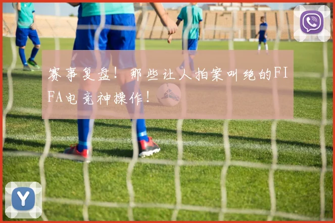 赛事复盘!那些让人拍案叫绝的FIFA电竞神操作!