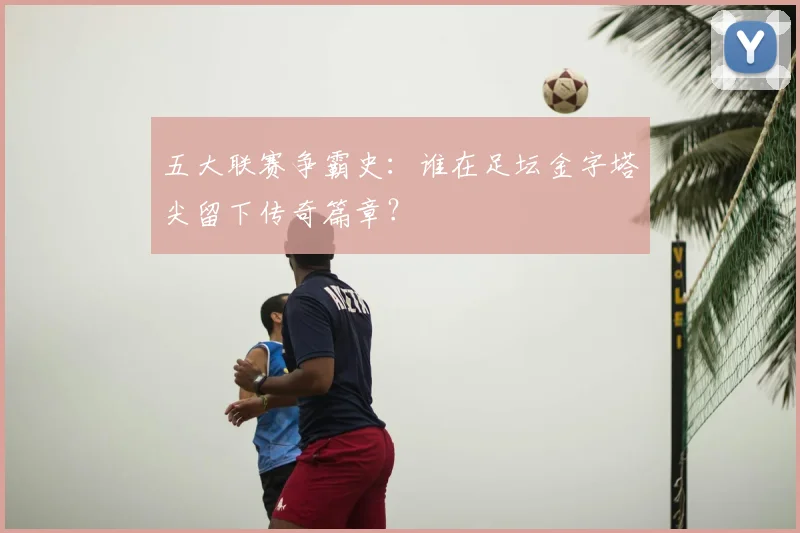 五大联赛争霸史：谁在足坛金字塔尖留下传奇篇章？