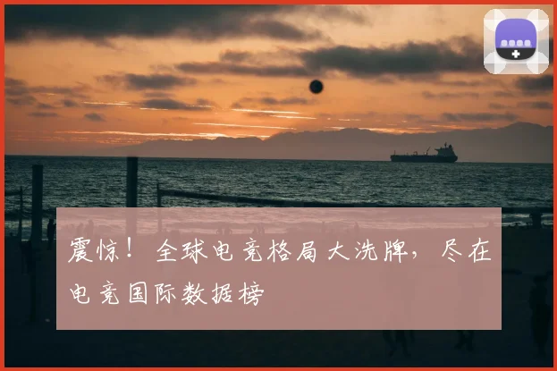 震惊！全球电竞格局大洗牌，尽在电竞国际数据榜