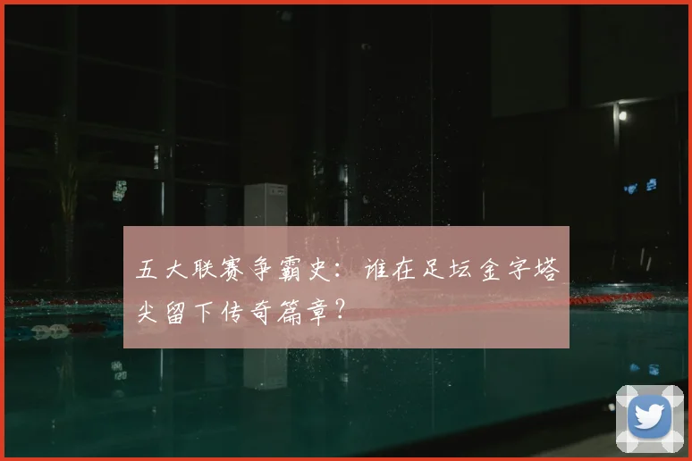 五大联赛争霸史:谁在足坛金字塔尖留下传奇篇章?
