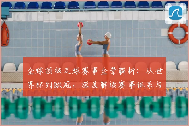 全球顶级足球赛事全景解析：从世界杯到欧冠，深度解读赛事体系与商业价值