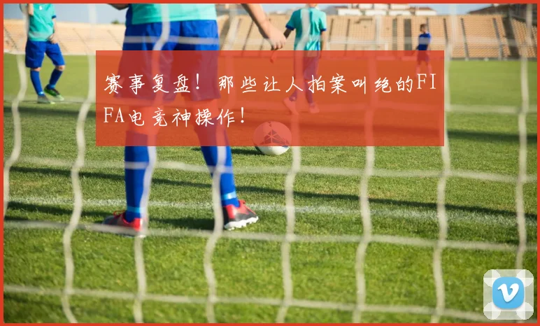 赛事复盘！那些让人拍案叫绝的FIFA电竞神操作！