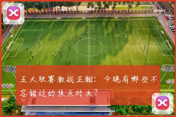 五大联赛激战正酣:今晚有哪些不容错过的焦点对决?