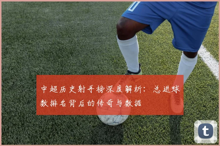中超历史射手榜深度解析：总进球数排名背后的传奇与数据