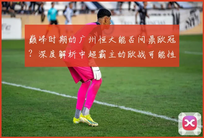 巅峰时期的广州恒大能否问鼎欧冠?深度解析中超霸主的欧战可能性