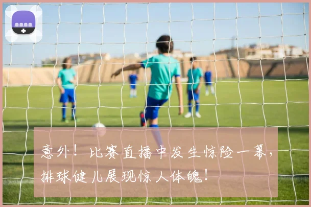 意外！比赛直播中发生惊险一幕，排球健儿展现惊人体魄！