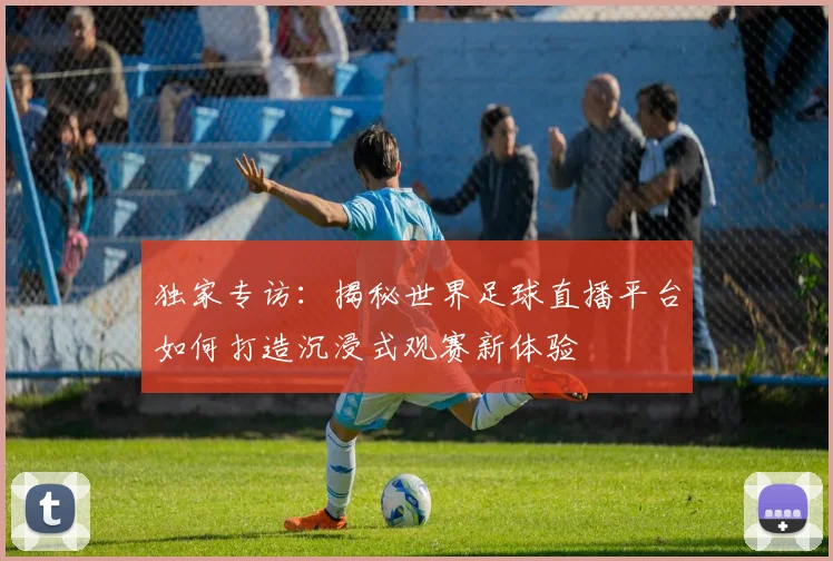 独家专访：揭秘世界足球直播平台如何打造沉浸式观赛新体验